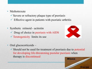 • Methotrexate
 Severe or refractory plaque type of psoriasis
 Effective agent in patients with psoriatic arthritis
• Synthetic retinoid - acitretin
 Drug of choice in psoriasis with AIDS
 Teratogenicity limits its use
• Oral glucocorticoids –
 Should not be used for treatment of psoriasis due to potential
for developing life-threatening pustular psoriasis when
therapy is discontinued
 