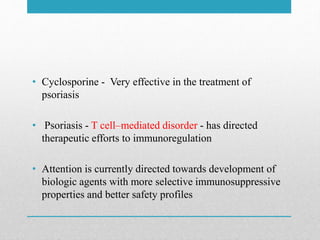 • Cyclosporine - Very effective in the treatment of
psoriasis
• Psoriasis - T cell–mediated disorder - has directed
therapeutic efforts to immunoregulation
• Attention is currently directed towards development of
biologic agents with more selective immunosuppressive
properties and better safety profiles
 