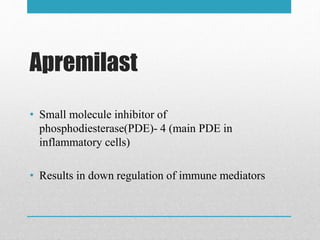 Apremilast
• Small molecule inhibitor of
phosphodiesterase(PDE)- 4 (main PDE in
inflammatory cells)
• Results in down regulation of immune mediators
 