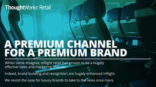 Whilst some disagree, inﬂight retail has proven to be a hugely
eﬀective sales and marketing channel.
Indeed, brand building and recognition are hugely enhanced inﬂight.
We revisit the case for luxury brands to take to the skies once more.
A PREMIUM CHANNEL
FOR A PREMIUM BRAND
 