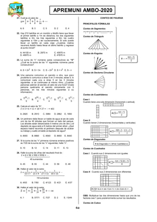62
APREMUNI AMBO-2020
21. Cuál es el valor de:
S
A. 6 B. 3 C. 5 D. 2 E. 4
22. Hay 210 ladrillos en un montón y Adolfo tiene que llevar
el primer ladrillo a 1m de distancia, los dos siguientes
ladrillos a 3m, los tres siguientes a 6m, los cuatro
siguientes a 10m y así sucesivamente. Si solo puede
llevar un ladrillo en cada viaje ¿Cuántos metros
recorrerá Adolfo hasta llevar el último ladrillo y regresar
al punto inicial?
A. 44100 m B. 2870 m C. 45970 m
D. 46970 m E. 47870 m
23. La suma de “n” números pares consecutivos es “S”
¿Cuál es la suma de los “n” siguientes números pares
consecutivos?
A. S + 2n2
B. S + 3n C. S – 2n2
D. S + n2
E. S - n
24. Una persona comunica un secreto a otra, que poco
prudente lo comunica a otras 5 en 3 minutos; estas 5, lo
comunican cada una a otras 5 en los 3 minutos
siguientes: si se continuase al mismo ritmo, ¿Cuántas
personas sabrían el secreto al cabo de una hora? (Cada
persona quebranta el secreto únicamente con 5
personas, en los tres minutos siguientes a su
información).
A.
5
1
520

B.
4
1
520

C.
4
1
521

D.
5
1
521

E.
5
1
521

25. Calcule el valor de “S”:
A. 2920 B. 2910 C. 3984 D. 2862 E. 1650
26. Un jardinero debe llevar un balde de agua al pie de cada
uno de los 40 árboles que forman un lado del parque.
Los árboles están distanciados 5 metros uno de otro y el
depósito de agua está a 8 metros del primer árbol. ¿Qué
espacio habrá recorrido el jardinero después de acabar
su trabajo y vuelto el balde al depósito de agua?
A. 8550 B. 8660 C. 8540 D. 8650 E. 8440
27. Si la suma de los “n” primeros números enteros positivos
es 7/20 de la suma de los “n” siguientes; halle “n”.
A. 10 B. 12 C. 14 D. 11 E. 13
28. Halle la suma de cifras del resultado final de :
A. 45 B. 55 C. 44 D. 56 E. 48
29. Hallar el valor de la serie:
A. 4/63 B. 7/60 C. 4/123 D. 4/21 E. 4/37
30. Hallar el valor de la serie:
A. 1 B. 37/71 C. 7/27 D. 2 E. 13/49
CONTEO DE FIGURAS
PRINCIPALES FÓRMULAS
Conteo de Segmentos
Conteo de Triángulo
Conteo de Ángulos
Conteo de Sectores Circulares
Conteo de Cuadriláteros
Caso I
Cuando tiene una sola dimensión (horizontal o vertical).
Caso II
Cuando tienen 2 dimensiones (horizontales y verticales)
Conteo de Diagonales
Conteo de Cuadrados
Caso I Cuando sus 2 dimensiones son iguales
Caso II Cuando sus 2 dimensiones son diferentes
OBS: Multiplicar las dos dimensiones hasta que uno de los
factores sea 1 para posteriormente sumar los resultados.
Conteo de Cubos
45 sumandos
100 sumandos
 