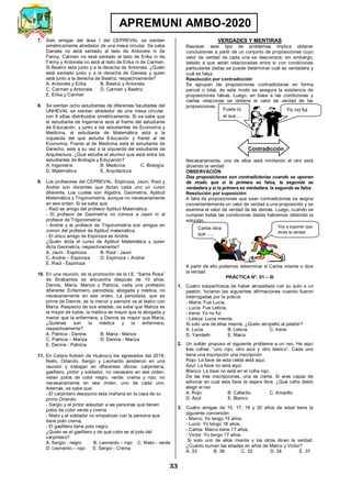 33
APREMUNI AMBO-2020
7. Seis amigas del área I del CEPREVAL se sientan
simétricamente alrededor de una mesa circular. Se sabe
Daniela no está sentado al lado de Antonela ni de
Fanny, Carmen no está sentado al lado de Erika ni de
Fanny y Antonela no está al lado de Erika ni de Carmen.
Si Beatriz esta junto y a la derecha de Antonela. ¿Quién
está sentado junto y a la derecha de Daniela y quien
está junto a la derecha de Beatriz, respectivamente?
A. Antonela y Erika B. Beatriz y Antonela
C. Carmen y Antonela D. Carmen y Beatriz
E. Erika y Carmen
8. Se sientan ocho estudiantes de diferentes facultades del
UNHEVAL se sientan alrededor de una mesa circular,
con 8 sillas distribuidos simétricamente. Si se sabe que
el estudiante de Ingeniería está al frente del estudiante
de Educación, y junto a los estudiantes de Economía y
Medicina, el estudiante de Matemática está a la
izquierda del que estudia Educación y frente al de
Economía. Frente al de Medicina está el estudiante de
Derecho, este a su vez a la izquierda del estudiante de
Arquitectura, ¿Qué estudia el alumno que está entre los
estudiantes de Biología y Educación?
A. Ingeniería B. Medicina C. Biología
D. Matemática E. Arquitectura
9. Los profesores del CEPREVAL: Espinoza, Jauni, Raúl y
Andrei son docentes que dictan cada uno un curso
diferente. Los cuales son Algebra, Geometría, Aptitud
Matemática y Trigonometría, aunque no necesariamente
en ese orden. Si se sabe que:
- Raúl es amigo del profesor Aptitud Matemática.
- El profesor de Geometría no conoce a Jauni ni al
profesor de Trigonometría.
- Andrei y el profesor de Trigonometría son amigos en
común del profesor de Aptitud matemática.
- El único amigo de Espinoza es Andrei.
¿Quién dicta el curso de Aptitud Matemática y quien
dicta Geometría, respectivamente?
A. Jauni - Espinoza B. Raúl - Jauni
C. Andrei – Espinoza D. Espinoza – Andrei
E. Raúl - Espinoza
10. En una reunión, de la promoción de la I.E. “Santa Rosa”
de Sirabamba se encuentra después de 10 años:
Dennis, María, Mariza y Patricia, cada una profesión
diferente: Enfermero, periodista, abogada y médica, no
necesariamente en ese orden. La periodista, que es
prima de Dennis, es la menor y siempre va al teatro con
María. Respecto de sus edades, se sabe que Mariza es
la mayor de todos, la médica es mayor que la abogada y
menor que la enfermera, y Dennis es mayor que María.
¿Quiénes son la médica y la enfermera,
respectivamente?
A. Patricia - Dennis B. Maria - Mariza
C. Patricia – Mariza D. Dennis - Mariza
E. Dennis - Patricia
11. En Cetpro Kotosh de Huánuco los egresados del 2018;
Nieto, Orlando, Sergio y Leonardo asistieron en una
reunión y trabajan en diferentes oficios: carpintería,
gasfitero, pintor y soldador, no necesario en ese orden;
visten polos de color negro, verde, crema y rojo, no
necesariamente en ese orden, uno de cada uno.
Además, se sabe que:
- El carpintero desayuno esta mañana en la casa de su
primo Orlando.
- Sergio y el pintor adeudan a las personas que tienen
polos de color verde y crema.
- Nieto y el soldador no simpatizan con la persona que
tiene polo crema.
- El gasfitero tiene polo negro.
¿Quién es el gasfitero y de qué color es el polo del
carpintero?
A. Sergio - negro B. Leonardo – rojo C. Nieto - verde
D. Leonardo – rojo E. Sergio - Crema
VERDADES Y MENTIRAS
Resolver este tipo de problemas implica obtener
conclusiones a partir de un conjunto de proposiciones cuyo
valor de verdad de cada una se desconoce; sin embargo,
debido a que están relacionadas entre sí con condiciones
particulares dadas se puede determinar cuál es verdadera y
cuál es falsa.
Resolución por contradicción
Se agrupan las proposiciones contradictorias en forma
parcial o total, de este modo se asegura la existencia de
proposiciones falsas. Luego, en base a las condiciones y
ciertas relaciones se obtiene el valor de verdad de las
proposiciones.
Necesariamente, uno de ellos está mintiendo el otro está
diciendo la verdad
OBSERVACIÓN
Dos proposiciones son contradictorias cuando se oponen
de modo que si la primera es falsa, la segunda es
verdadera y si la primera es verdadera, la segunda es falsa
Resolución por suposición
A falta de proposiciones que sean contradictorias se asigna
convenientemente un valor de verdad a una proposición y se
examina el valor de verdad de las demás. Luego, cuando se
cumplan todas las condiciones dadas habremos obtenido la
solución.
A partir de ello podemos determinar si Carlos miente o dice
la verdad
PRÁCTICA N°. 01 – III
1. Cuatro sospechosos de haber atropellado con su auto a un
peatón, hicieron las siguientes afirmaciones cuando fueron
interrogadas por la policía:
- María: Fue Lucia.
- Lucia: Fue Leticia.
- Irene: Yo no fui.
- Leticia: Lucia miente.
Si solo una de ellas miente, ¿Quién atropello al peatón?
A. Lucia B. Leticia C. Irene
D. Yamileth E. María
2. Un sultán propuso el siguiente problema a un reo. He aquí
tres cofres: “uno rojo, otro azul y otro blanco”. Cada uno
tiene una inscripción una inscripción:
Rojo: La llave de esta celda está aquí.
Azul: La llave no está aquí.
Blanco: La llave no está en el cofre rojo.
De las tres inscripciones, una es cierta. Si eres capaz de
adivinar en cual esta llave te dejara libre. ¿Qué cofre debió
elegir el reo
A. Rojo B. Cafecito C. Amarillo
D. Azul E. Blanco
3. Cuatro amigas de 15, 17, 18 y 20 años de edad tiene la
siguiente conversión:
- Marco: Yo tengo 15 años.
- Lucio: Yo tengo 18 años.
- Carlos: Marco tiene 17 años.
- Víctor: Yo tengo 17 años.
Si solo uno de ellos miente y los otros dicen la verdad.
¿Cuánto suman las edades en años de Marco y Víctor?
A. 33 B. 38 C. 32 D. 34 E. 37
Carlos dice
que ….
Voy a suponer que
dices la verdad
Fuiste tú
el que …
Yo no fui
Contradicción
 