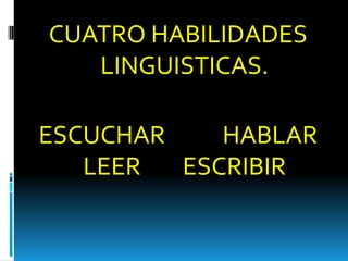 CUATRO HABILIDADES
LINGUISTICAS.
ESCUCHAR HABLAR
LEER ESCRIBIR
 