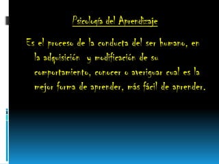 Psicología del Aprendizaje
Es el proceso de la conducta del ser humano, en
la adquisición y modificación de su
comportamiento, conocer o averiguar cual es la
mejor forma de aprender, más fácil de aprender.
 