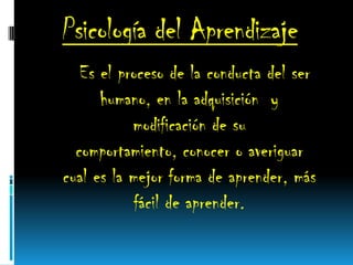 Psicología del Aprendizaje
Es el proceso de la conducta del ser
humano, en la adquisición y
modificación de su
comportamiento, conocer o averiguar
cual es la mejor forma de aprender, más
fácil de aprender.
 