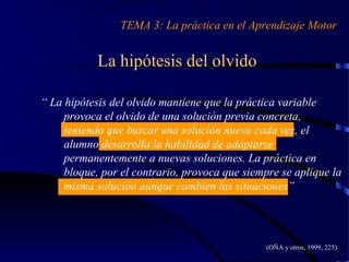 La hipótesis del olvido
TEMA 3: La práctica en el Aprendizaje Motor
(OÑA y otros, 1999, 225)
“ La hipótesis del olvido mantiene que la práctica variable
provoca el olvido de una solución previa concreta,
teniendo que buscar una solución nueva cada vez, el
alumno desarrolla la habilidad de adaptarse
permanentemente a nuevas soluciones. La práctica en
bloque, por el contrario, provoca que siempre se aplique la
misma solución aunque cambien las situaciones”
 