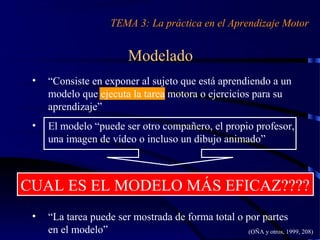Modelado
• “Consiste en exponer al sujeto que está aprendiendo a un
modelo que ejecuta la tarea motora o ejercicios para su
aprendizaje”
• El modelo “puede ser otro compañero, el propio profesor,
una imagen de vídeo o incluso un dibujo animado”
• “La tarea puede ser mostrada de forma total o por partes
en el modelo”
TEMA 3: La práctica en el Aprendizaje Motor
(OÑA y otros, 1999, 208)
CUAL ES EL MODELO MÁS EFICAZ????
 