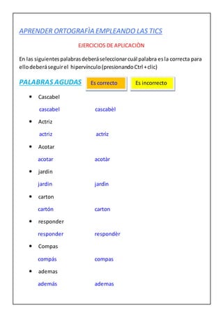 APRENDER ORTOGRAFÌA EMPLEANDO LAS TICS
EJERCICIOS DE APLICACIÒN
En las siguientespalabrasdeberáseleccionarcuál palabra esla correcta para
ellodeberáseguirel hipervínculo(presionandoCtrl +clic)
PALABRAS AGUDAS
 Cascabel
cascabel cascabèl
 Actriz
actriz actrìz
 Acotar
acotar acotàr
 jardin
jardin jardìn
 carton
cartón carton
 responder
responder respondèr
 Compas
compás compas
 ademas
además ademas
Es correcto Es incorrecto
 