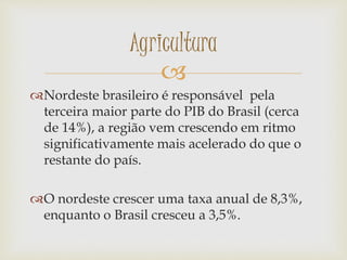 
Nordeste brasileiro é responsável pela
terceira maior parte do PIB do Brasil (cerca
de 14%), a região vem crescendo em ritmo
significativamente mais acelerado do que o
restante do país.
O nordeste crescer uma taxa anual de 8,3%,
enquanto o Brasil cresceu a 3,5%.
Agricultura
 