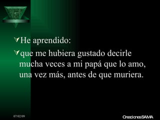 He aprendido:
que me hubiera gustado decirle
   mucha veces a mi papá que lo amo,
   una vez más, antes de que muriera.



07/02/09                      C a io sSAMA
                               re c ne
 
