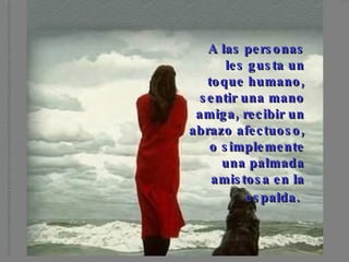 A las personas les gusta un toque humano, sentir una mano amiga, recibir un abrazo afectuoso, o simplemente una palmada amistosa en la espalda.
