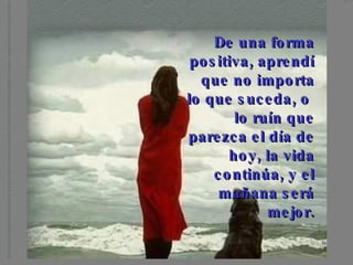 De una forma positiva, aprendí que no importa lo que suceda, o lo ruín que parezca el día de hoy, la vida continúa, y el mañana será mejor.