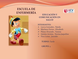 ESCUELA DE
ENFERMERÍA

EDUCACIÓN Y
COMUNICACIÓN EN
SALUD
INTEGRANTES:
 Leyva Gonzales , Nataly
 Machaca Torres , Elizabeth
 Platas Alvarado , Vanesa
 Quinto Arrieta, Norma Jaqueline
 Vera Lenes , Jennifer

TURNO: Tarde
GRUPO: 5

 