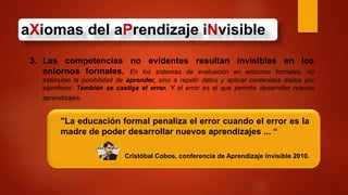 aXiomas del aPrendizaje iNvisible
3. Las competencias no evidentes resultan invisibles en los
entornos formales. En los sistemas de evaluación en entornos formales, no
estimulan la posibilidad de aprender, sino a repetir datos y aplicar contenidos dados por
elprofesor. También se castiga el error. Y el error es el que permite desarrollar nuevos
aprendizajes.
"La educación formal penaliza el error cuando el error es la
madre de poder desarrollar nuevos aprendizajes ... “
Cristóbal Cobos, conferencia de Aprendizaje invisible 2010.
 