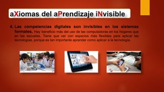 aXiomas del aPrendizaje iNvisible
4. Las competencias digitales son invisibles en los sistemas
formales. Hay beneficio más del uso de las computadoras en los hogares que
en las escuelas. Tiene que ver con espacios más flexibles para aplicar las
tecnologías, porque es tan importante aprender como aplicar a la tecnología.
 