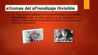 aXiomas del aPrendizaje iNvisible
5. Hay ciertas prácticas empleadas en la escuela/universidad que es necesario
invisibilizar. Una de estas prácticas es la memorización y la
evaluación estandarizada de los estudiantes sin tomar en cuenta sus propias
habilidades y capacidades.
 