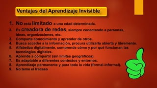 1. No está limitado a una edad determinada.
2. Es creadora de redes, siempre conectando a personas,
ideas, organizaciones, etc.
3. Comparte conocimiento y aprender de otros.
4. Busca acceder a la información, procura utilizarla abierta y libremente.
5. Alfabetiza digitalmente, comprende cómo y por qué funcionan las
tecnologías digitales.
6. Aprende a compartir (sin límites geográficos).
7. Es adaptable a diferentes contextos y entornos.
8. Aprendizaje permanente y para toda la vida (formal-informal).
9. No teme el fracaso
Ventajas del Aprendizaje Invisible
 