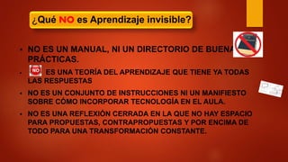  NO ES UN MANUAL, NI UN DIRECTORIO DE BUENAS
PRÁCTICAS.
 ES UNA TEORÍA DEL APRENDIZAJE QUE TIENE YA TODAS
LAS RESPUESTAS
 NO ES UN CONJUNTO DE INSTRUCCIONES NI UN MANIFIESTO
SOBRE CÓMO INCORPORAR TECNOLOGÍA EN EL AULA.
 NO ES UNA REFLEXIÓN CERRADA EN LA QUE NO HAY ESPACIO
PARA PROPUESTAS, CONTRAPROPUESTAS Y POR ENCIMA DE
TODO PARA UNA TRANSFORMACIÓN CONSTANTE.
¿Qué NO es Aprendizaje invisible?
 