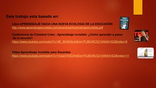 Este trabajo esta basado en:
Libro APRENDIZAJE HACIA UNA NUEVA ECOLOGÍA DE LA EDUCACIÓN
http://www.aprendizajeinvisible.com/download/AprendizajeInvisible.pdf
Conferencia de Cristobal Cobo - Aprendizaje invisible: ¿Cómo aprender a pesar
de la escuela?
https://www.youtube.com/watch?v=9E_BH00dkJk&list=PLBE48C5210A64A1E2&index=8
Video Aprendizaje invisible para Docentes
https://www.youtube.com/watch?v=VUaaT4SEDtk&list=PLBE48C5210A64A1E2&index=11
 