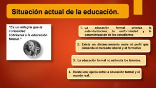 Situación actual de la educación.
“Es un milagro que la
curiosidad
sobreviva a la educación
formal.”
1. La educación formal prioriza la
estandarización, la uniformindad y la
parametrización de los estudiantes
2. Existe un distanciamiento entre el perfil que
demanda el mercado laboral y el formativo
3. La educación formal no estimula los talentos.
4. Existe una lejanía entre la educación formal y el
mundo real.
 