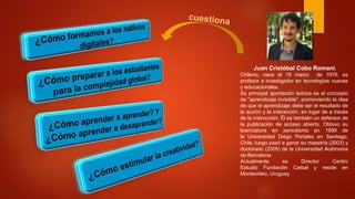 Juan Cristóbal Cobo Romani,
Chileno, nace el 19 marzo de 1976. es
profesor e investigador en tecnologías nuevas
y educacionales.
Su principal aportación teórica es el concepto
de "aprendizaje invisible", promoviendo la idea
de que el aprendizaje debe ser el resultado de
la acción y la interacción, en lugar de a través
de la instrucción. Él es también un defensor de
la publicación de acceso abierto. Obtuvo su
licenciatura en periodismo en 1999 de
la Universidad Diego Portales en Santiago,
Chile, luego pasó a ganar su maestría (2003) y
doctorado (2005) de la Universidad Autónoma
de Barcelona
Actualmente es Director Centro
Estudio Fundación Ceibal y reside en
Montevideo, Uruguay.
 