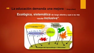 La educación demanda una mejora : (largo plazo)
Ecológica, sistemática de largo aliento y que a su vez
resulte inclusiva”.
 