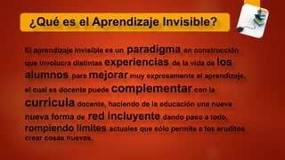 ¿Qué es el Aprendizaje Invisible?
El aprendizaje invisible es un paradigma en construcción
que involucra distintas experiencias de la vida de los
alumnos para mejorar muy expresamente el aprendizaje,
el cual es docente puede complementar con la
curricula docente, haciendo de la educación una nueva
nueva forma de red incluyente dando paso a todo,
rompiendo límites actuales que sólo permite a los eruditos
crear cosas nuevas.
 