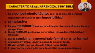 CARACTERÍTICAS DEL APRENDIZAJE INVISIBLE
1. Es el conocimiento tácito, es el conocimiento personal
registrado con nuestros ojos: Imposibilidad
2. Es inclusiva
3. Es una metateoría que permite integrar diversos enfoques, ideas y
perspectivas
4. Busca REMIXAR que incluye ser creativo, innovador, colaborativo y
motivado.
5. Busca combinar el aprendizaje formal con el no formal
6. Altamente inventiva, intuitiva, capaz de producir ideas.
7. Revoluciona con las ideas de abajo hacia arriba.
8. El error se vuelve la madre para desarrollar nuevos aprendizajes
 