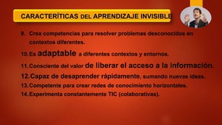 CARACTERÍTICAS DEL APRENDIZAJE INVISIBLE
9. Crea competencias para resolver problemas desconocidos en
contextos diferentes.
10.Es adaptable a diferentes contextos y entornos.
11.Consciente del valor de liberar el acceso a la información.
12.Capaz de desaprender rápidamente, sumando nuevas ideas.
13.Competente para crear redes de conocimiento horizontales.
14.Experimenta constantemente TIC (colaborativas).
 