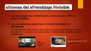 aXiomas del aPrendizaje iNvisible
1. Las tecnologías de la información y comunicación (TIC) se
hacen invisibles.
2. Las competencias adquiridas en tornos informales son
INVISIBLES
Las generaciones más recientes desarrollan sus competencias digitales esenciales
del siglo XXI , en entornos informales mediante la Observación, el boca a boca y
ensayo/error.
Video:
Cómo se trabaja
en google?
veámos
También sugerimos el video
https://www.youtube.com/watch?v=OWI7gx-
6_d0
Cómo lo hacen facebook
 