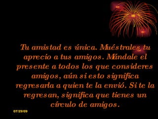 Tu amistad es única. Muéstrales tu aprecio a tus amigos. Mándale el presente a todos los que consideres amigos, aún si esto significa regresarla a quien te la envió. Si te la regresan, significa que tienes un círculo de amigos. 
