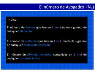 El número de Avogadro (NA)
El número de fórmulas unitarias contenidas en 1 mol de
cualquier sustancia iónica.
El número de moléculas que hay en 1 mol (molécula – gramo)
de cualquier compuesto covalente.
Indica:
El número de átomos que hay en 1 mol (átomo – gramo) de
cualquier elemento.
 