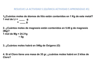 RESUELVE LA ACTIVIDAD 5 (QUÍMICA ACTIVIDAD 5 APRENDIZAJE 45)
1¿Cuántos moles de átomos de litio están contenidos en 1 Kg de este metal?
1 mol de Li = ____ g
= ____ g
2. ¿Cuántos moles de magnesio están contenidos en 5.00 g de magnesio
(Mg)?
1 mol de Mg = 24.31g
= 5g
3. ¿Cuántos moles habrá en 546g de Oxígeno (O)
4. Si el Cloro tiene una masa de 35 gr, ¿cuántos moles habrá en 2 kilos de
Cloro?
 