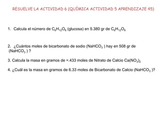 RESUELVE LA ACTIVIDAD 6 (QUÍMICA ACTIVIDAD 5 APRENDIZAJE 45)
1. Calcula el número de C6H12O6 (glucosa) en 5.380 gr de C6H12O6
2. ¿Cuántos moles de bicarbonato de sodio (NaHCO3 ) hay en 508 gr de
(NaHCO3 ) ?
3. Calcula la masa en gramos de =.433 moles de Nitrato de Calcio Ca(NO3)2
4. ¿Cuál es la masa en gramos de 6.33 moles de Bicarbonato de Calcio (NaHCO3 )?
 