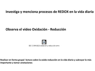 Investiga y menciona procesos de REDOX en la vida diaria
Observa el video Oxidación - Reducción
SEC C3 B4 GE22 oxidación y reducción.wmv
Realizar en forma grupal lectura sobre la oxido-reducción en la vida diaria y subrayar lo más
Importante y tomar anotaciones
 
