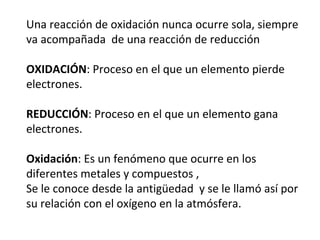 Una reacción de oxidación nunca ocurre sola, siempre
va acompañada de una reacción de reducción
OXIDACIÓN: Proceso en el que un elemento pierde
electrones.
REDUCCIÓN: Proceso en el que un elemento gana
electrones.
Oxidación: Es un fenómeno que ocurre en los
diferentes metales y compuestos ,
Se le conoce desde la antigüedad y se le llamó así por
su relación con el oxígeno en la atmósfera.
 