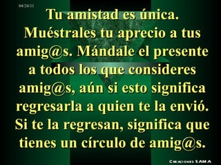 Tu amistad es única. Muéstrales tu aprecio a tus amig@s. Mándale el presente a todos los que consideres amig@s, aún si esto significa regresarla a quien te la envió. Si te la regresan, significa que tienes un círculo de amig@s. Creaciones SAMA 