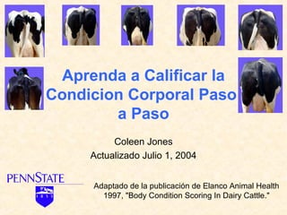 Aprenda a Calificar la
Condicion Corporal Paso
        a Paso
          Coleen Jones
     Actualizado Julio 1, 2004


     Adaptado de la publicación de Elanco Animal Health
       1997, "Body Condition Scoring In Dairy Cattle."
 