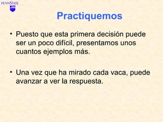 Practiquemos
• Puesto que esta primera decisión puede
  ser un poco difícil, presentamos unos
  cuantos ejemplos más.

• Una vez que ha mirado cada vaca, puede
  avanzar a ver la respuesta.
 