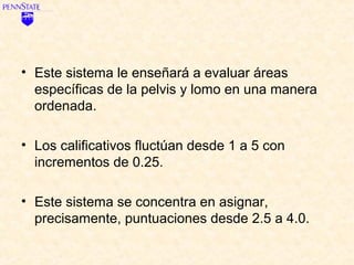 • Este sistema le enseñará a evaluar áreas
  específicas de la pelvis y lomo en una manera
  ordenada.

• Los calificativos fluctúan desde 1 a 5 con
  incrementos de 0.25.

• Este sistema se concentra en asignar,
  precisamente, puntuaciones desde 2.5 a 4.0.
 