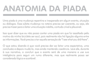 ANATOMIA DA PIADA 
Uma piada é uma mudança repentina e inesperada em algum evento, situação 
ou diálogos. Essa súbita mudança no roteiro precisa ser coerente, ou seja, ele 
precisa trazer para o leitor uma situação inédita, contudo crível e plausível. 
Isso quer dizer que eu não posso contar uma piada em que fui assaltado pelo 
motivo da minha bicicleta ser azul, pois realmente não há ligação alguma entre 
as informações. Você precisa criar aquela sensação de “I see what you did there”. 
O que estou dizendo é que você precisa dar ao leitor uma expectativa, uma 
conclusão e depois mudá-la, mas ainda mantendo coerência. Leve ele, durante 
à sua narrativa, a concluir que o evento será de uma maneira e use sua 
inteligência para seguir um rumo diferente, mas que realmente possa ser 
considerado lógico e aceitável. 
 