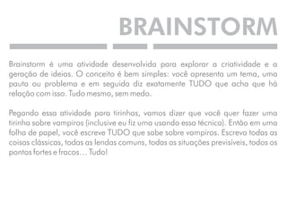 BRAINSTORM 
Brainstorm é uma atividade desenvolvida para explorar a criatividade e a 
geração de ideias. O conceito é bem simples: você apresenta um tema, uma 
pauta ou problema e em seguida diz exatamente TUDO que acha que há 
relação com isso. Tudo mesmo, sem medo. 
Pegando essa atividade para tirinhas, vamos dizer que você quer fazer uma 
tirinha sobre vampiros (inclusive eu fiz uma usando essa técnica). Então em uma 
folha de papel, você escreve TUDO que sabe sobre vampiros. Escreva todas as 
coisas clássicas, todas as lendas comuns, todas as situações previsíveis, todos os 
pontos fortes e fracos… Tudo! 
 