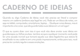 CADERNO DE IDEIAS 
Quando eu digo Caderno de Ideias você não precisa ser literal e comprar 
mesmo um caderno (embora seja legal ter um). Pode ser um bloco de notas, um 
app no tablet, computador, smartphone, laptop… Qualquer coisa dessas, mas é 
importante uma coisa: que ele guarde todas suas ideias em um só lugar! 
O que eu quero dizer com isso é que você não deve anotar suas ideias em 
guardanapos ou folhas avulsas. Lembre-se que a qualquer momento você pode 
ter uma sacada incrível que tornará aquela sua ideia legalzinha que estava lá 
encalhada no seu caderno em uma piada impressionante, então para isso, você 
precisa ter contato regular a essas anotações. 
 