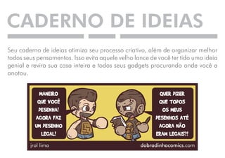 CADERNO DE IDEIAS 
Seu caderno de ideias otimiza seu processo criativo, além de organizar melhor 
todos seus pensamentos. Isso evita aquele velho lance de você ter tido uma ideia 
genial e revira sua casa inteira e todos seus gadgets procurando onde você a 
anotou. 
 
