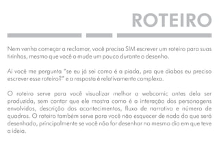 ROTEIRO 
Nem venha começar a reclamar, você precisa SIM escrever um roteiro para suas 
tirinhas, mesmo que você o mude um pouco durante o desenho. 
Aí você me pergunta “se eu já sei como é a piada, pra que diabos eu preciso 
escrever esse roteiro?” e a resposta é relativamente complexa. 
O roteiro serve para você visualizar melhor a webcomic antes dela ser 
produzida, sem contar que ele mostra como é a interação dos personagens 
envolvidos, descrição dos acontecimentos, fluxo de narrativa e número de 
quadros. O roteiro também serve para você não esquecer de nada do que será 
desenhado, principalmente se você não for desenhar no mesmo dia em que teve 
a ideia. 
 