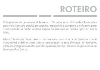 ROTEIRO 
Não precisa ser um roteiro elaborado… Ele pode ter o mínimo de informações 
possíveis, contudo precisa ser preciso, explicativo e completo o suficiente para 
você entender a tirinha mesmo depois de semanas ou meses após ter tido a 
ideia. 
Meus roteiros são bem básicos: eu escrevo como é a cena (quando essa é 
importante) e defino quem são os personagens e seus diálogos. Ali também, 
costumo imaginar e anotar quantos quadros prevejo, embora eu goste mais de 
fazer quadros únicos. 
 