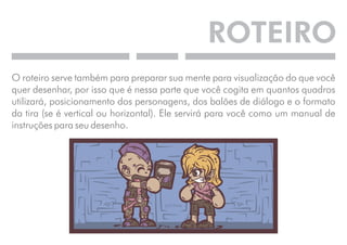 ROTEIRO 
O roteiro serve também para preparar sua mente para visualização do que você 
quer desenhar, por isso que é nessa parte que você cogita em quantos quadros 
utilizará, posicionamento dos personagens, dos balões de diálogo e o formato 
da tira (se é vertical ou horizontal). Ele servirá para você como um manual de 
instruções para seu desenho. 
 