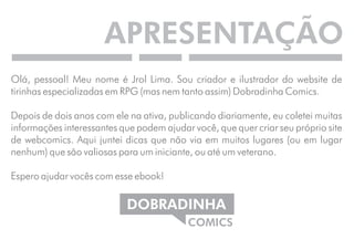 APRESENTAÇÃO 
Olá, pessoal! Meu nome é Jrol Lima. Sou criador e ilustrador do website de 
tirinhas especializadas em RPG (mas nem tanto assim) Dobradinha Comics. 
Depois de dois anos com ele na ativa, publicando diariamente, eu coletei muitas 
informações interessantes que podem ajudar você, que quer criar seu próprio site 
de webcomics. Aqui juntei dicas que não via em muitos lugares (ou em lugar 
nenhum) que são valiosas para um iniciante, ou até um veterano. 
Espero ajudar vocês com esse ebook! 
DOBRADINHA 
COMICS 
 