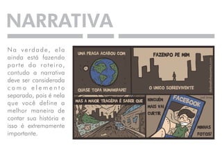 NARRATIVA 
N a v e r d a d e , e l a 
ainda está fazendo 
p a r t e d o r o t e i r o , 
contudo a narrativa 
deve ser considerada 
c o m o e l e m e n t o 
separado, pois é nela 
que você define a 
melhor maneira de 
contar sua história e 
isso é extremamente 
importante. 
 