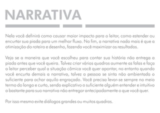 NARRATIVA 
Nela você definirá como causar maior impacto para o leitor, como estender ou 
encurtar sua piada para um melhor fluxo. No fim, a narrativa nada mais é que a 
otimização do roteiro e desenho, fazendo você maximizar os resultados. 
Veja se a maneira que você escolheu para contar sua história não entrega a 
piada antes que você queira. Talvez criar vários quadros aumente as falas e faça 
o leitor perceber qual a situação cômica você quer apontar, no entanto quando 
você encurta demais a narrativa, talvez a pessoa se sinta não ambientada o 
suficiente para achar aquilo engraçado. Você precisa levar-se sempre no meio 
termo do longo e curto, sendo explicativo o suficiente alguém entender e intuitivo 
o bastante para sua narrativa não entregar antecipadamente o que você quer. 
Por isso mesmo evite diálogos grandes ou muitos quadros. 
 